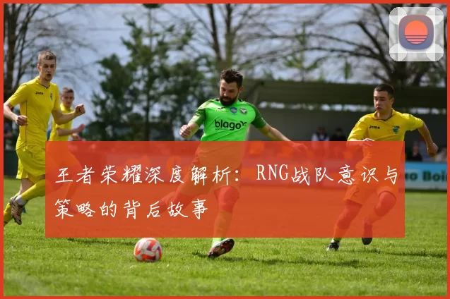 王者荣耀深度解析：RNG战队意识与策略的背后故事
