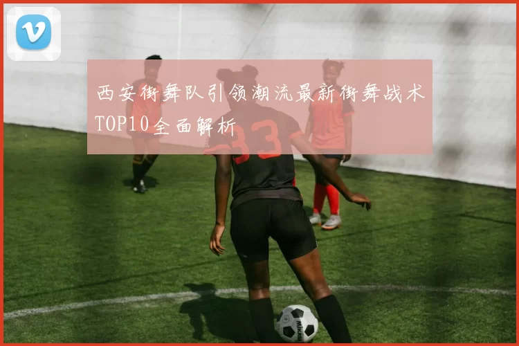 西安街舞队引领潮流最新街舞战术TOP10全面解析