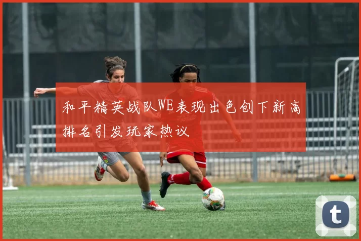 和平精英战队WE表现出色创下新高排名引发玩家热议