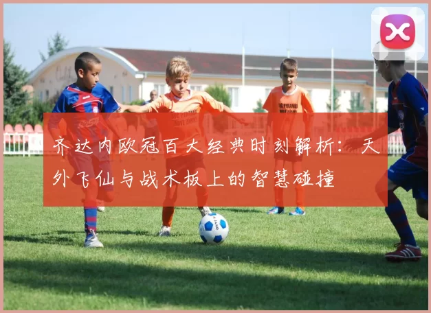齐达内欧冠百大经典时刻解析：天外飞仙与战术板上的智慧碰撞