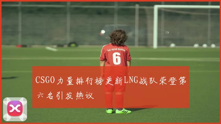 CSGO力量排行榜更新LNG战队荣登第六名引发热议