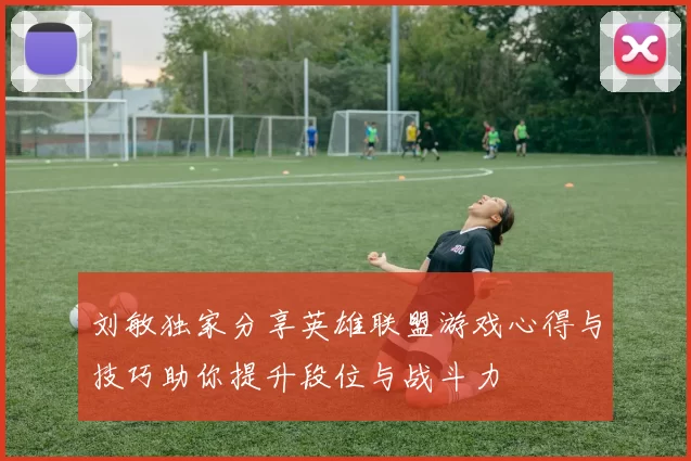 刘敏独家分享英雄联盟游戏心得与技巧助你提升段位与战斗力