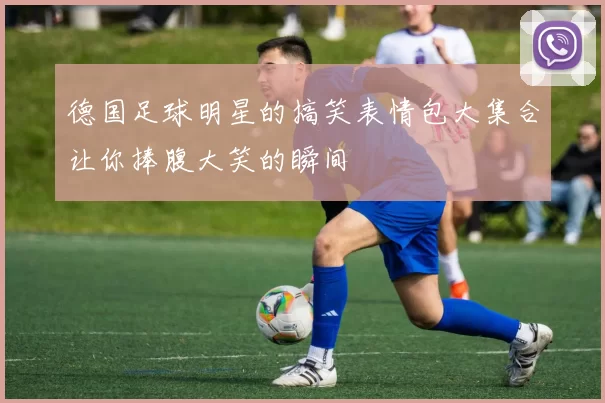 德国足球明星的搞笑表情包大集合让你捧腹大笑的瞬间