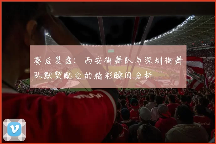 赛后复盘：西安街舞队与深圳街舞队默契配合的精彩瞬间分析