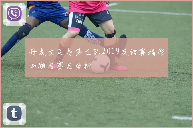 丹麦女足与芬兰队2019友谊赛精彩回顾与赛后分析