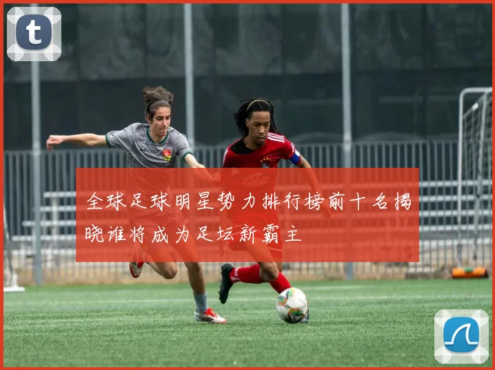 全球足球明星势力排行榜前十名揭晓谁将成为足坛新霸主
