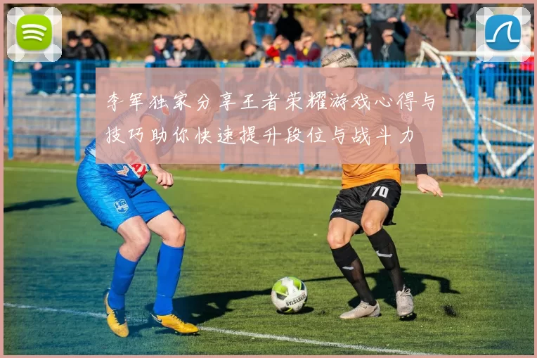李军独家分享王者荣耀游戏心得与技巧助你快速提升段位与战斗力