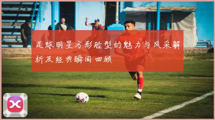 足球明星方形脸型的魅力与风采解析及经典瞬间回顾