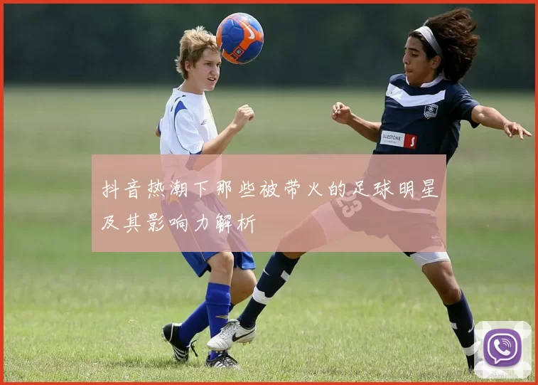 抖音热潮下那些被带火的足球明星及其影响力解析