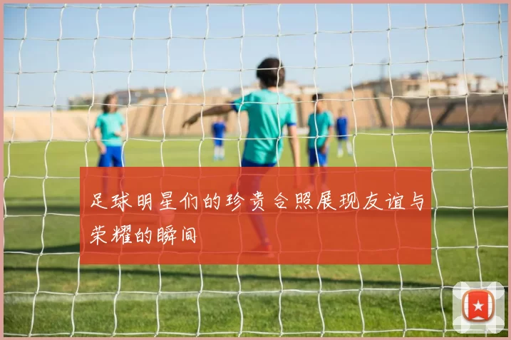 足球明星们的珍贵合照展现友谊与荣耀的瞬间