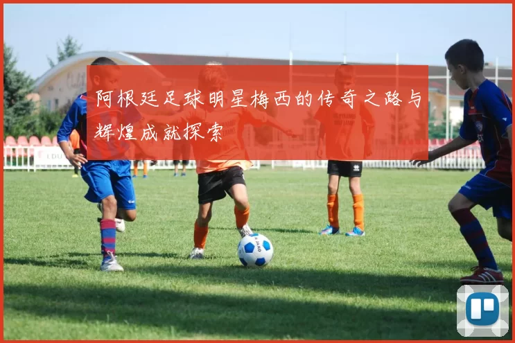 阿根廷足球明星梅西的传奇之路与辉煌成就探索