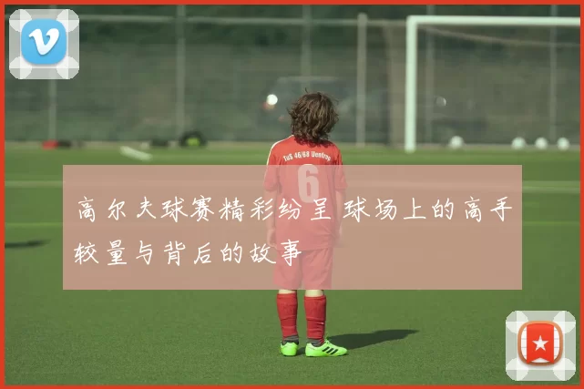 高尔夫球赛精彩纷呈 球场上的高手较量与背后的故事