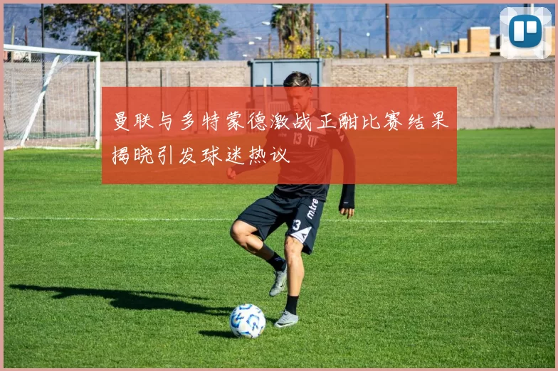 曼联与多特蒙德激战正酣比赛结果揭晓引发球迷热议