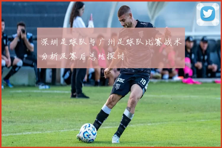 深圳足球队与广州足球队比赛战术分析及赛后总结探讨