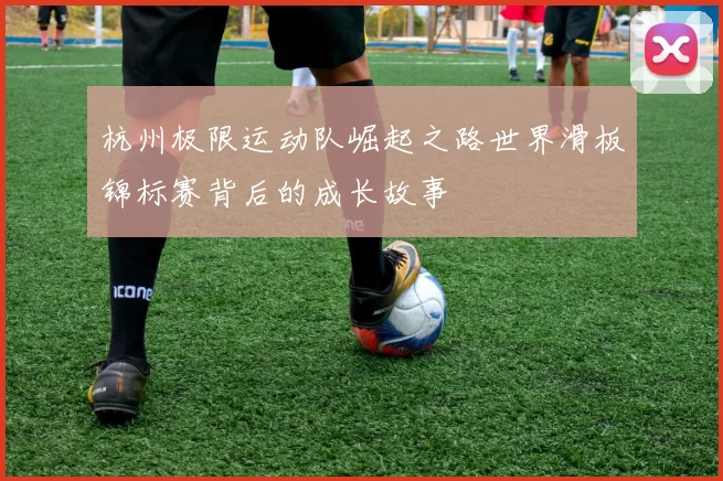 杭州极限运动队崛起之路世界滑板锦标赛背后的成长故事