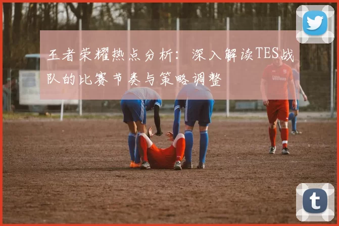 王者荣耀热点分析：深入解读TES战队的比赛节奏与策略调整