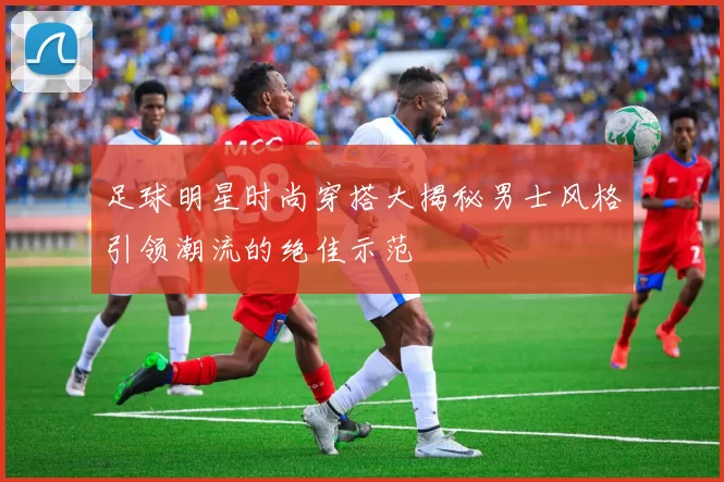 足球明星时尚穿搭大揭秘男士风格引领潮流的绝佳示范