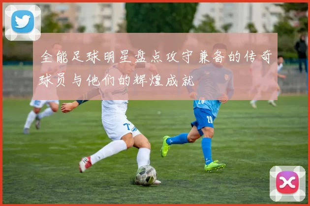 全能足球明星盘点攻守兼备的传奇球员与他们的辉煌成就