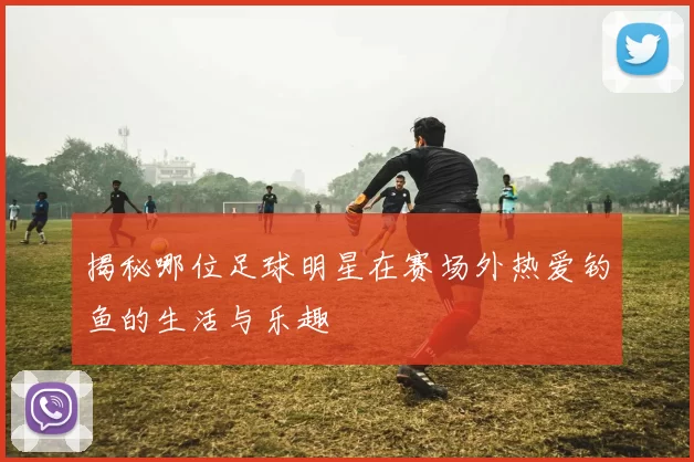揭秘哪位足球明星在赛场外热爱钓鱼的生活与乐趣