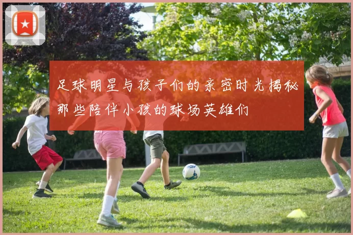 足球明星与孩子们的亲密时光揭秘那些陪伴小孩的球场英雄们