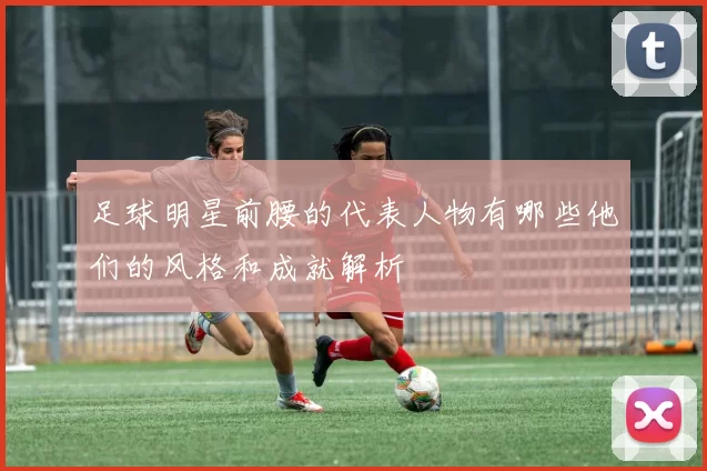 足球明星前腰的代表人物有哪些他们的风格和成就解析